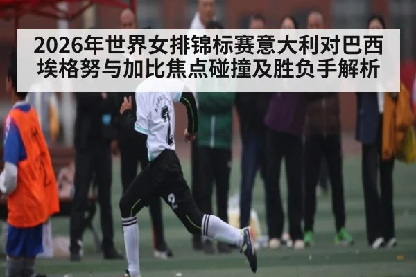 2026年世界女排锦标赛意大利对巴西埃格努与加比焦点碰撞及胜负手解析