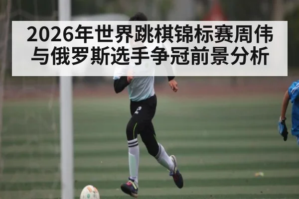 2026年世界跳棋锦标赛周伟与俄罗斯选手争冠前景分析